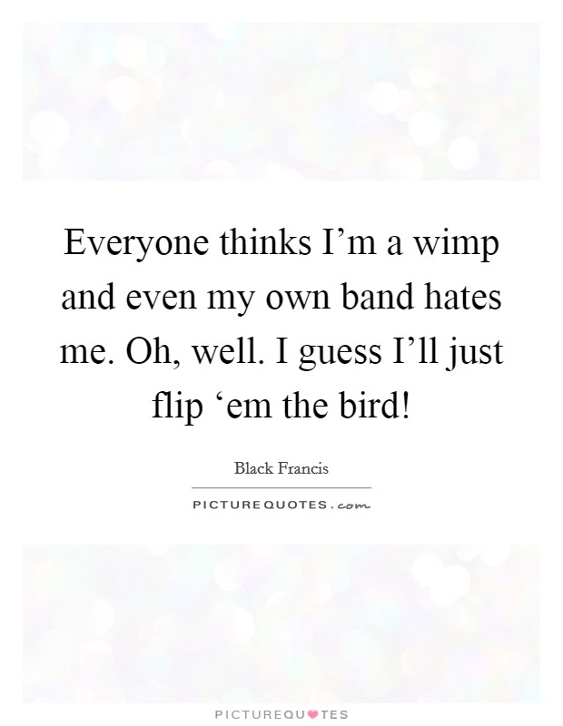 Everyone thinks I'm a wimp and even my own band hates me. Oh, well. I guess I'll just flip ‘em the bird! Picture Quote #1