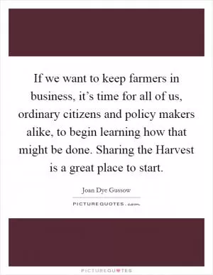 If we want to keep farmers in business, it’s time for all of us, ordinary citizens and policy makers alike, to begin learning how that might be done. Sharing the Harvest is a great place to start Picture Quote #1