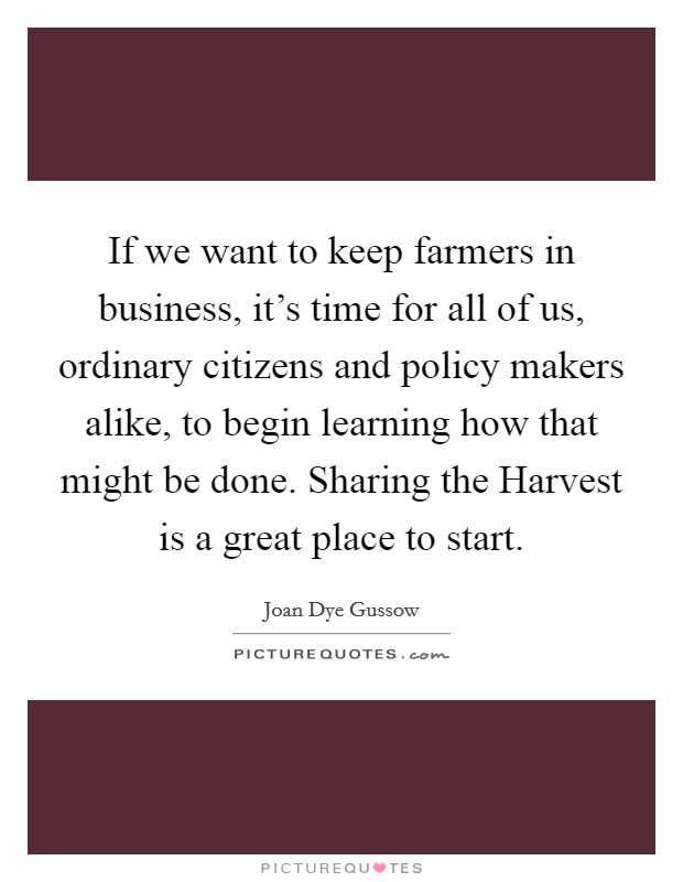 If we want to keep farmers in business, it's time for all of us, ordinary citizens and policy makers alike, to begin learning how that might be done. Sharing the Harvest is a great place to start Picture Quote #1
