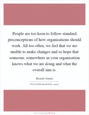 People are too keen to follow standard preconceptions of how organisations should work. All too often, we feel that we are unable to make changes and so hope that someone, somewhere in your organisation knows what we are doing and what the overall aim is Picture Quote #1