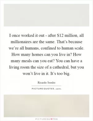 I once worked it out - after $12 million, all millionaires are the same. That’s because we’re all humans, confined to human scale. How many homes can you live in? How many meals can you eat? You can have a living room the size of a cathedral, but you won’t live in it. It’s too big Picture Quote #1