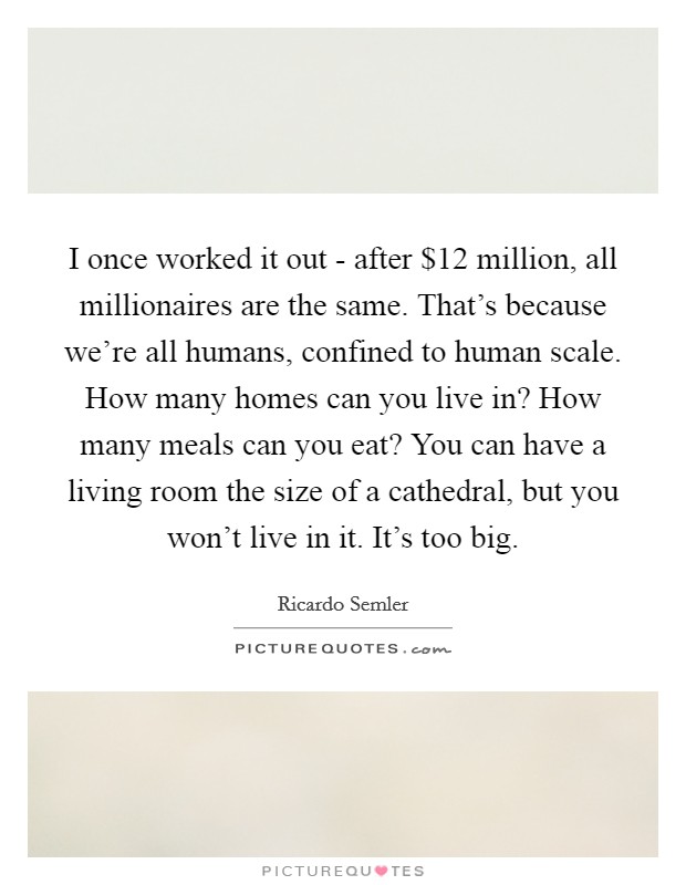 I once worked it out - after $12 million, all millionaires are the same. That's because we're all humans, confined to human scale. How many homes can you live in? How many meals can you eat? You can have a living room the size of a cathedral, but you won't live in it. It's too big Picture Quote #1