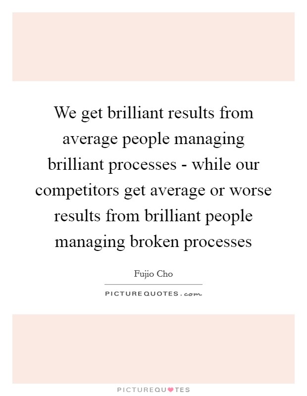 We get brilliant results from average people managing brilliant processes - while our competitors get average or worse results from brilliant people managing broken processes Picture Quote #1