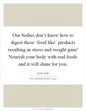 Our bodies don’t know how to digest these ‘food like’ products resulting in stress and weight gain! Nourish your body with real foods and it will shine for you Picture Quote #1