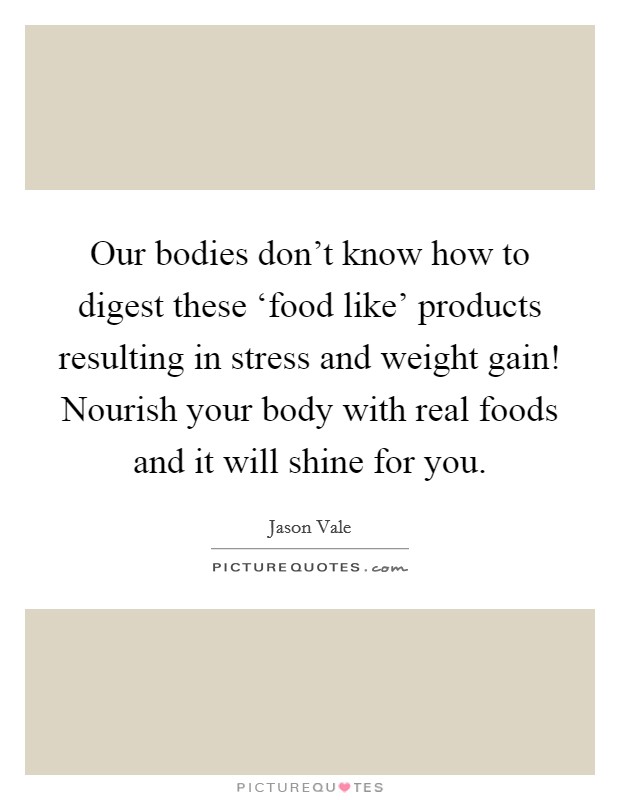 Our bodies don't know how to digest these ‘food like' products resulting in stress and weight gain! Nourish your body with real foods and it will shine for you Picture Quote #1