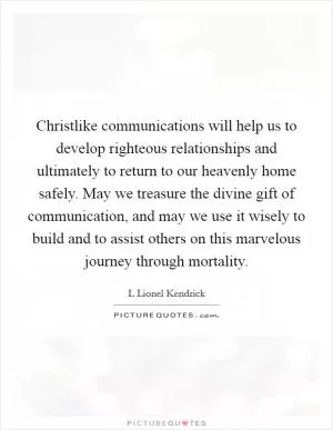 Christlike communications will help us to develop righteous relationships and ultimately to return to our heavenly home safely. May we treasure the divine gift of communication, and may we use it wisely to build and to assist others on this marvelous journey through mortality Picture Quote #1