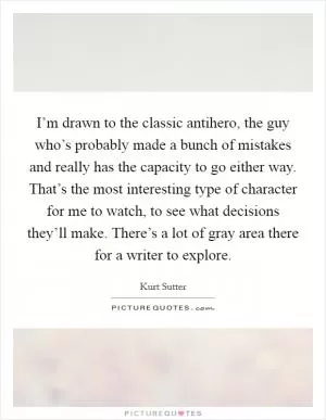 I’m drawn to the classic antihero, the guy who’s probably made a bunch of mistakes and really has the capacity to go either way. That’s the most interesting type of character for me to watch, to see what decisions they’ll make. There’s a lot of gray area there for a writer to explore Picture Quote #1