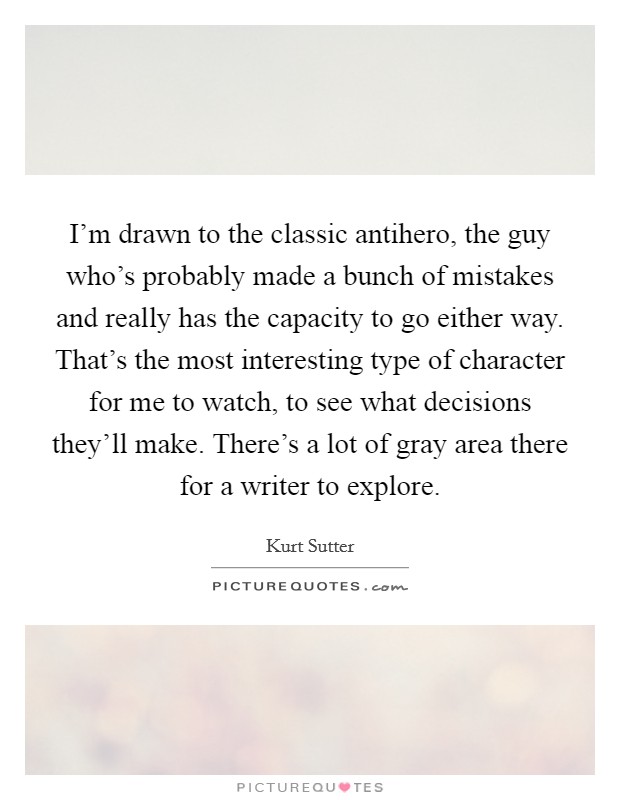 I'm drawn to the classic antihero, the guy who's probably made a bunch of mistakes and really has the capacity to go either way. That's the most interesting type of character for me to watch, to see what decisions they'll make. There's a lot of gray area there for a writer to explore Picture Quote #1