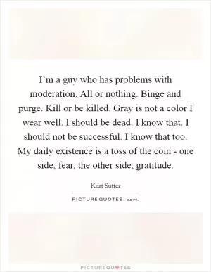 I’m a guy who has problems with moderation. All or nothing. Binge and purge. Kill or be killed. Gray is not a color I wear well. I should be dead. I know that. I should not be successful. I know that too. My daily existence is a toss of the coin - one side, fear, the other side, gratitude Picture Quote #1