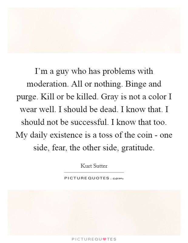 I'm a guy who has problems with moderation. All or nothing. Binge and purge. Kill or be killed. Gray is not a color I wear well. I should be dead. I know that. I should not be successful. I know that too. My daily existence is a toss of the coin - one side, fear, the other side, gratitude Picture Quote #1