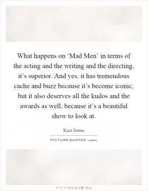 What happens on ‘Mad Men’ in terms of the acting and the writing and the directing, it’s superior. And yes, it has tremendous cache and buzz because it’s become iconic, but it also deserves all the kudos and the awards as well, because it’s a beautiful show to look at Picture Quote #1