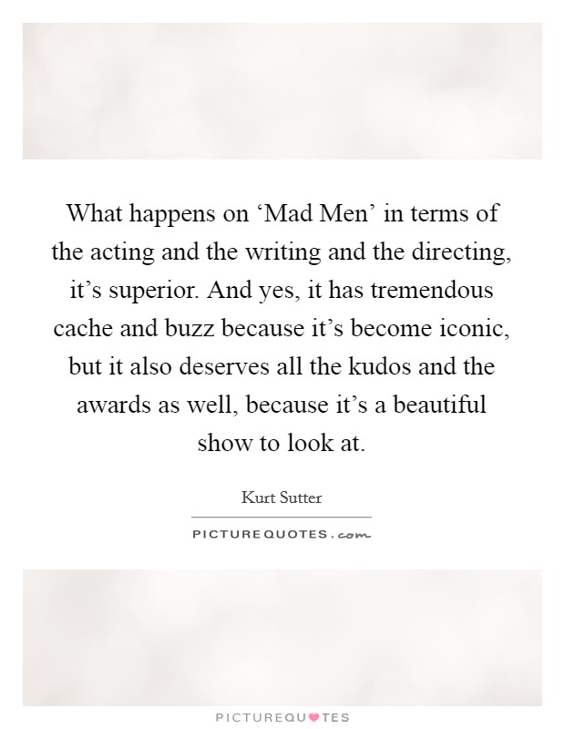 What happens on ‘Mad Men' in terms of the acting and the writing and the directing, it's superior. And yes, it has tremendous cache and buzz because it's become iconic, but it also deserves all the kudos and the awards as well, because it's a beautiful show to look at Picture Quote #1
