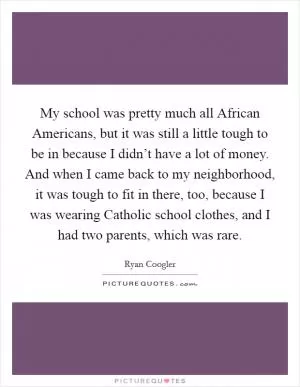 My school was pretty much all African Americans, but it was still a little tough to be in because I didn’t have a lot of money. And when I came back to my neighborhood, it was tough to fit in there, too, because I was wearing Catholic school clothes, and I had two parents, which was rare Picture Quote #1