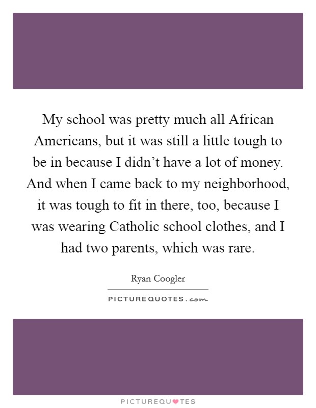 My school was pretty much all African Americans, but it was still a little tough to be in because I didn't have a lot of money. And when I came back to my neighborhood, it was tough to fit in there, too, because I was wearing Catholic school clothes, and I had two parents, which was rare Picture Quote #1