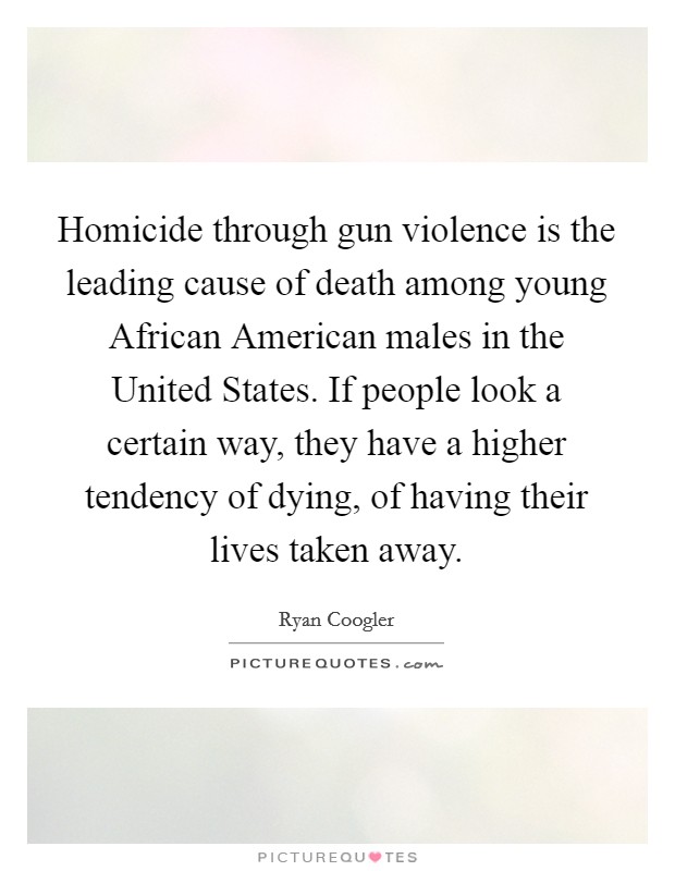 Homicide through gun violence is the leading cause of death among young African American males in the United States. If people look a certain way, they have a higher tendency of dying, of having their lives taken away Picture Quote #1