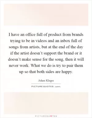 I have an office full of product from brands trying to be in videos and an inbox full of songs from artists, but at the end of the day if the artist doesn’t support the brand or it doesn’t make sense for the song, then it will never work. What we do is try to pair them up so that both sides are happy Picture Quote #1