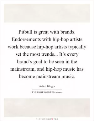 Pitbull is great with brands. Endorsements with hip-hop artists work because hip-hop artists typically set the most trends... It’s every brand’s goal to be seen in the mainstream, and hip-hop music has become mainstream music Picture Quote #1
