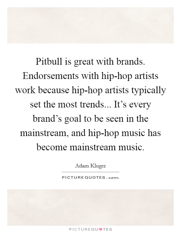 Pitbull is great with brands. Endorsements with hip-hop artists work because hip-hop artists typically set the most trends... It's every brand's goal to be seen in the mainstream, and hip-hop music has become mainstream music Picture Quote #1