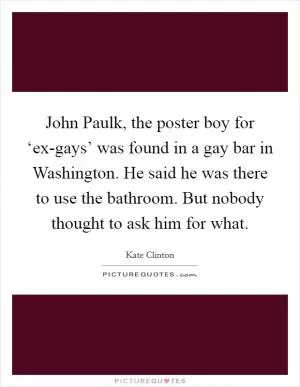 John Paulk, the poster boy for ‘ex-gays’ was found in a gay bar in Washington. He said he was there to use the bathroom. But nobody thought to ask him for what Picture Quote #1
