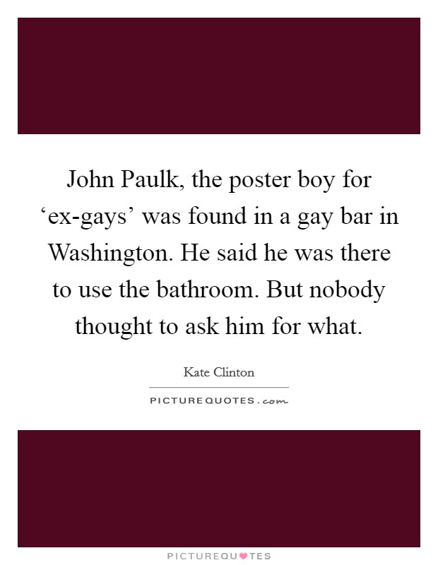 John Paulk, the poster boy for ‘ex-gays' was found in a gay bar in Washington. He said he was there to use the bathroom. But nobody thought to ask him for what Picture Quote #1