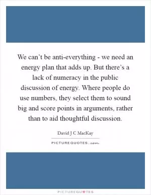 We can’t be anti-everything - we need an energy plan that adds up. But there’s a lack of numeracy in the public discussion of energy. Where people do use numbers, they select them to sound big and score points in arguments, rather than to aid thoughtful discussion Picture Quote #1