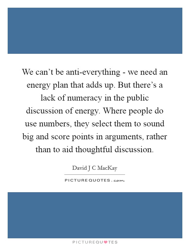 We can't be anti-everything - we need an energy plan that adds up. But there's a lack of numeracy in the public discussion of energy. Where people do use numbers, they select them to sound big and score points in arguments, rather than to aid thoughtful discussion Picture Quote #1