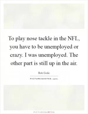 To play nose tackle in the NFL, you have to be unemployed or crazy. I was unemployed. The other part is still up in the air Picture Quote #1