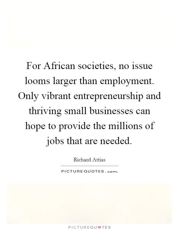 For African societies, no issue looms larger than employment. Only vibrant entrepreneurship and thriving small businesses can hope to provide the millions of jobs that are needed Picture Quote #1
