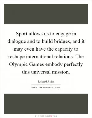 Sport allows us to engage in dialogue and to build bridges, and it may even have the capacity to reshape international relations. The Olympic Games embody perfectly this universal mission Picture Quote #1