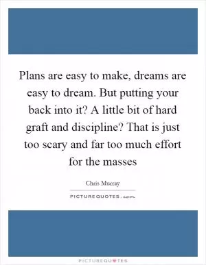 Plans are easy to make, dreams are easy to dream. But putting your back into it? A little bit of hard graft and discipline? That is just too scary and far too much effort for the masses Picture Quote #1