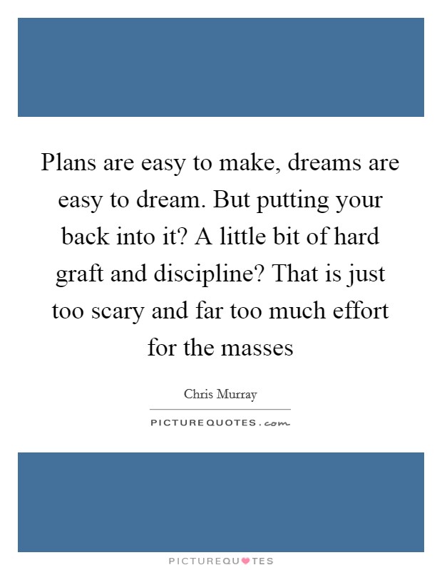 Plans are easy to make, dreams are easy to dream. But putting your back into it? A little bit of hard graft and discipline? That is just too scary and far too much effort for the masses Picture Quote #1