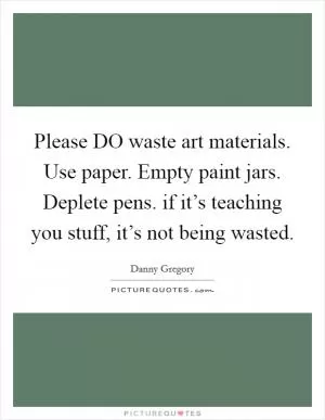 Please DO waste art materials. Use paper. Empty paint jars. Deplete pens. if it’s teaching you stuff, it’s not being wasted Picture Quote #1