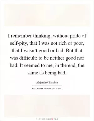 I remember thinking, without pride of self-pity, that I was not rich or poor, that I wasn’t good or bad. But that was difficult: to be neither good nor bad. It seemed to me, in the end, the same as being bad Picture Quote #1