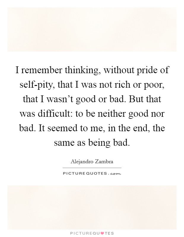 I remember thinking, without pride of self-pity, that I was not rich or poor, that I wasn't good or bad. But that was difficult: to be neither good nor bad. It seemed to me, in the end, the same as being bad Picture Quote #1
