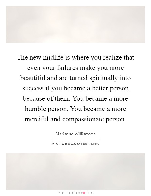 The new midlife is where you realize that even your failures make you more beautiful and are turned spiritually into success if you became a better person because of them. You became a more humble person. You became a more merciful and compassionate person Picture Quote #1