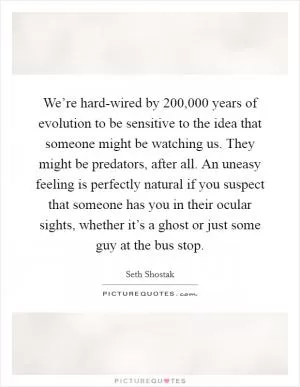 We’re hard-wired by 200,000 years of evolution to be sensitive to the idea that someone might be watching us. They might be predators, after all. An uneasy feeling is perfectly natural if you suspect that someone has you in their ocular sights, whether it’s a ghost or just some guy at the bus stop Picture Quote #1