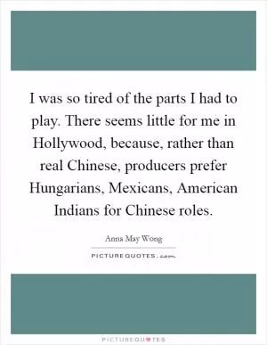 I was so tired of the parts I had to play. There seems little for me in Hollywood, because, rather than real Chinese, producers prefer Hungarians, Mexicans, American Indians for Chinese roles Picture Quote #1