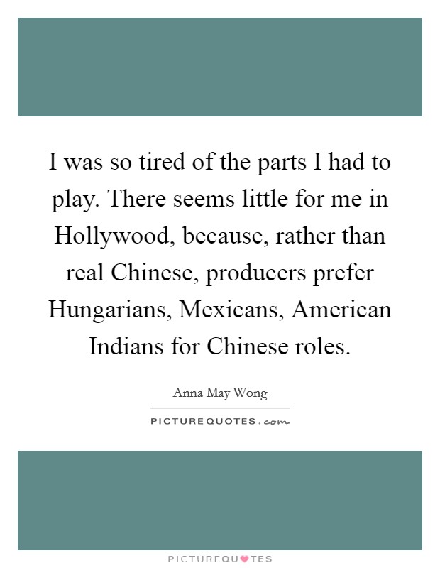 I was so tired of the parts I had to play. There seems little for me in Hollywood, because, rather than real Chinese, producers prefer Hungarians, Mexicans, American Indians for Chinese roles Picture Quote #1