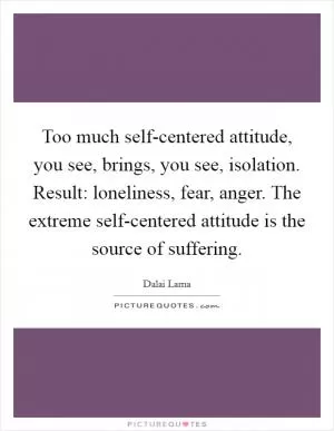 Too much self-centered attitude, you see, brings, you see, isolation. Result: loneliness, fear, anger. The extreme self-centered attitude is the source of suffering Picture Quote #1