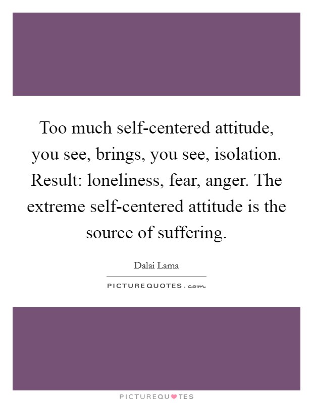 Too much self-centered attitude, you see, brings, you see, isolation. Result: loneliness, fear, anger. The extreme self-centered attitude is the source of suffering Picture Quote #1