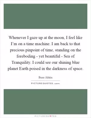 Whenever I gaze up at the moon, I feel like I’m on a time machine. I am back to that precious pinpoint of time, standing on the foreboding - yet beautiful - Sea of Tranquility. I could see our shining blue planet Earth poised in the darkness of space Picture Quote #1