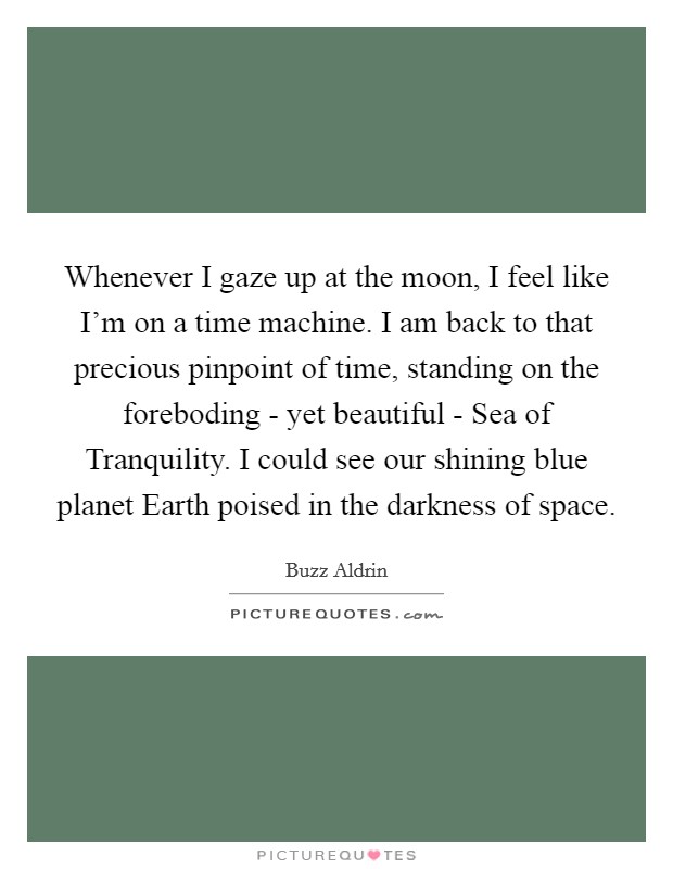 Whenever I gaze up at the moon, I feel like I'm on a time machine. I am back to that precious pinpoint of time, standing on the foreboding - yet beautiful - Sea of Tranquility. I could see our shining blue planet Earth poised in the darkness of space Picture Quote #1