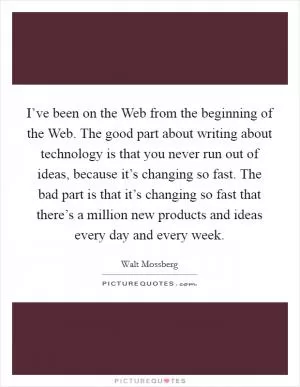 I’ve been on the Web from the beginning of the Web. The good part about writing about technology is that you never run out of ideas, because it’s changing so fast. The bad part is that it’s changing so fast that there’s a million new products and ideas every day and every week Picture Quote #1
