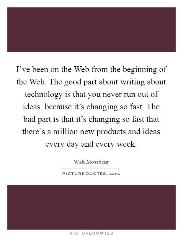 I've been on the Web from the beginning of the Web. The good part about writing about technology is that you never run out of ideas, because it's changing so fast. The bad part is that it's changing so fast that there's a million new products and ideas every day and every week Picture Quote #1