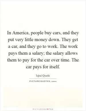 In America, people buy cars, and they put very little money down. They get a car, and they go to work. The work pays them a salary; the salary allows them to pay for the car over time. The car pays for itself Picture Quote #1