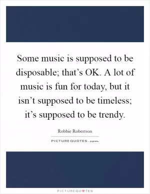 Some music is supposed to be disposable; that’s OK. A lot of music is fun for today, but it isn’t supposed to be timeless; it’s supposed to be trendy Picture Quote #1