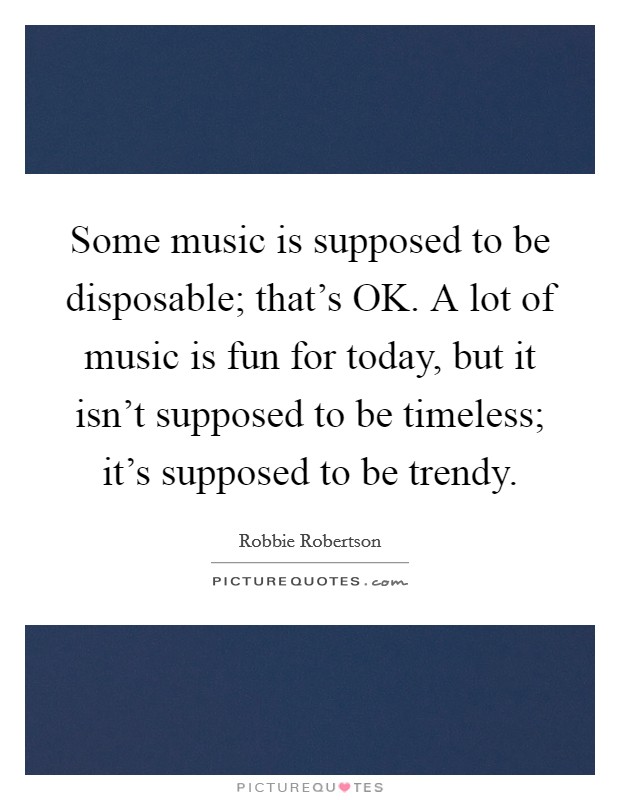 Some music is supposed to be disposable; that's OK. A lot of music is fun for today, but it isn't supposed to be timeless; it's supposed to be trendy Picture Quote #1
