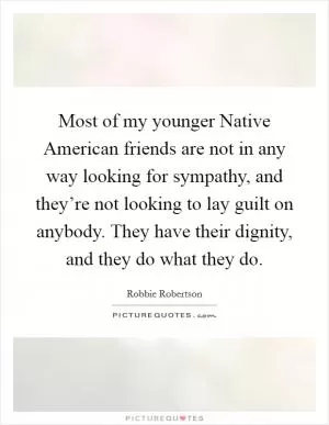 Most of my younger Native American friends are not in any way looking for sympathy, and they’re not looking to lay guilt on anybody. They have their dignity, and they do what they do Picture Quote #1