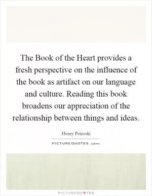 The Book of the Heart provides a fresh perspective on the influence of the book as artifact on our language and culture. Reading this book broadens our appreciation of the relationship between things and ideas Picture Quote #1