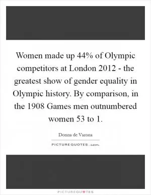 Women made up 44% of Olympic competitors at London 2012 - the greatest show of gender equality in Olympic history. By comparison, in the 1908 Games men outnumbered women 53 to 1 Picture Quote #1